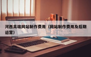 福建河西高端网站制作费用（网站制作费用及后期运营）