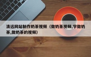 福建清远网站制作奶茶视频（做奶茶视频,学做奶茶,做奶茶的视频）