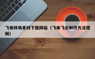 福建飞来转场素材下载网站（飞来飞去制作方法视频）
